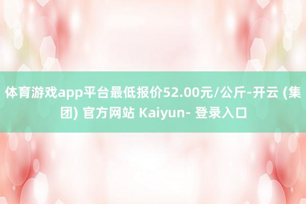 体育游戏app平台最低报价52.00元/公斤-开云 (集团) 官方网站 Kaiyun- 登录入口