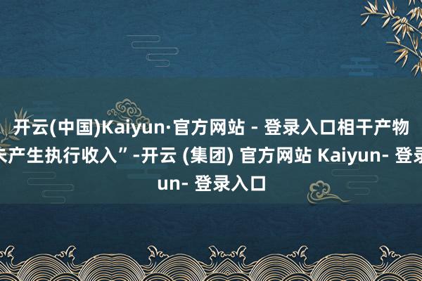 开云(中国)Kaiyun·官方网站 - 登录入口相干产物“尚未产生执行收入”-开云 (集团) 官方网站 Kaiyun- 登录入口