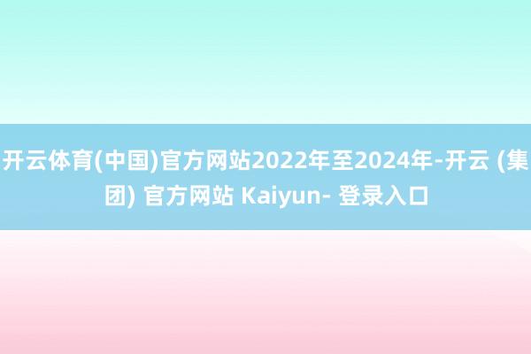 开云体育(中国)官方网站2022年至2024年-开云 (集团) 官方网站 Kaiyun- 登录入口