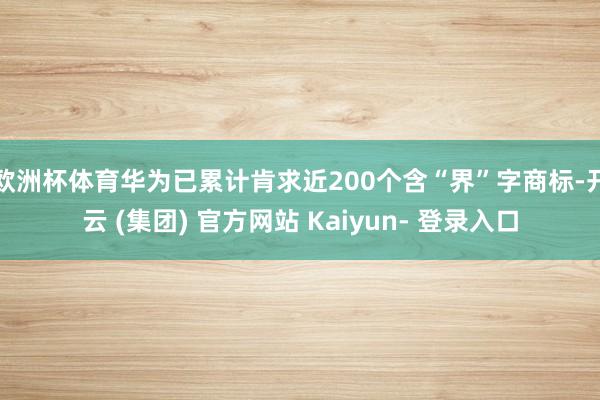 欧洲杯体育华为已累计肯求近200个含“界”字商标-开云 (集团) 官方网站 Kaiyun- 登录入口