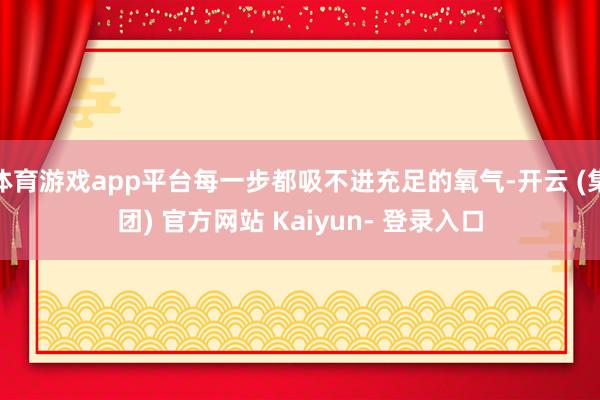 体育游戏app平台每一步都吸不进充足的氧气-开云 (集团) 官方网站 Kaiyun- 登录入口