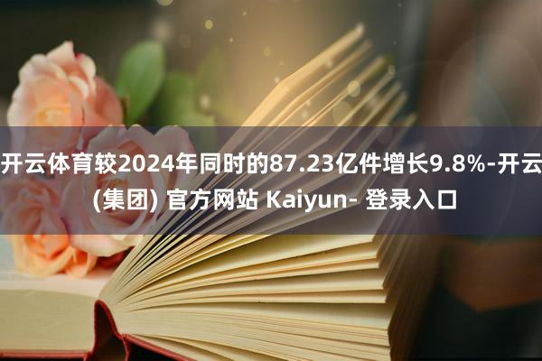 开云体育较2024年同时的87.23亿件增长9.8%-开云 (集团) 官方网站 Kaiyun- 登录入口
