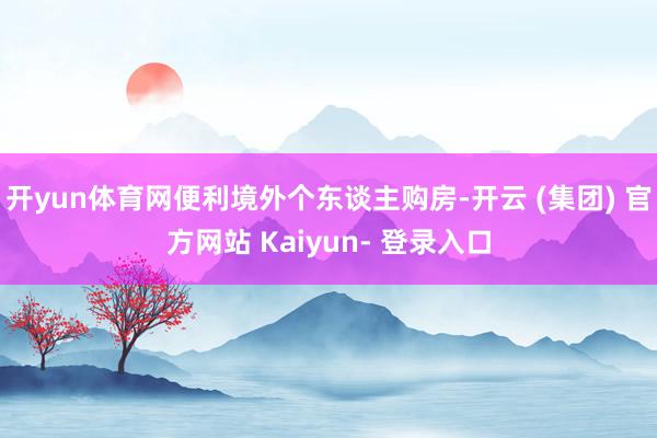 开yun体育网便利境外个东谈主购房-开云 (集团) 官方网站 Kaiyun- 登录入口