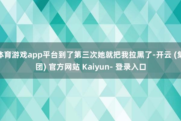 体育游戏app平台到了第三次她就把我拉黑了-开云 (集团) 官方网站 Kaiyun- 登录入口