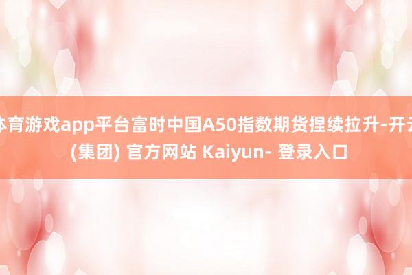 体育游戏app平台富时中国A50指数期货捏续拉升-开云 (集团) 官方网站 Kaiyun- 登录入口