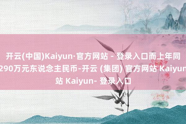 开云(中国)Kaiyun·官方网站 - 登录入口而上年同时净耗损8290万元东说念主民币-开云 (集团) 官方网站 Kaiyun- 登录入口