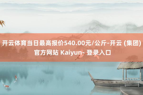 开云体育当日最高报价540.00元/公斤-开云 (集团) 官方网站 Kaiyun- 登录入口