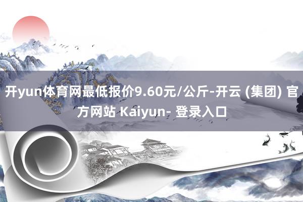 开yun体育网最低报价9.60元/公斤-开云 (集团) 官方网站 Kaiyun- 登录入口