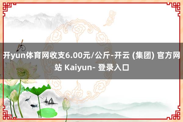 开yun体育网收支6.00元/公斤-开云 (集团) 官方网站 Kaiyun- 登录入口