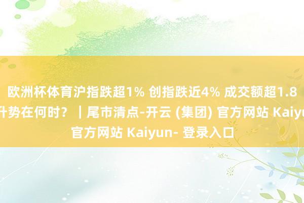 欧洲杯体育沪指跌超1% 创指跌近4% 成交额超1.8万亿元 重拾升势在何时?|尾市清点-开云 (集团) 官方网站 Kaiyun- 登录入口