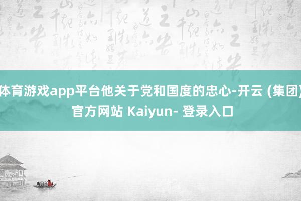体育游戏app平台他关于党和国度的忠心-开云 (集团) 官方网站 Kaiyun- 登录入口
