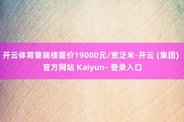 开云体育肇端楼面价19000元/宽泛米-开云 (集团) 官方网站 Kaiyun- 登录入口
