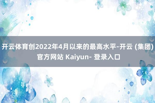 开云体育创2022年4月以来的最高水平-开云 (集团) 官方网站 Kaiyun- 登录入口