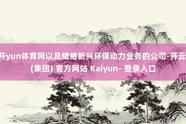 开yun体育网以及缱绻新兴环保动力业务的公司-开云 (集团) 官方网站 Kaiyun- 登录入口