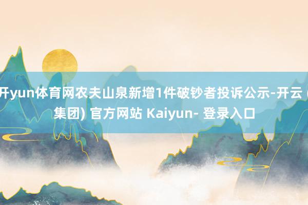 开yun体育网农夫山泉新增1件破钞者投诉公示-开云 (集团) 官方网站 Kaiyun- 登录入口