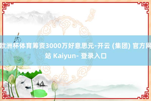 欧洲杯体育筹资3000万好意思元-开云 (集团) 官方网站 Kaiyun- 登录入口