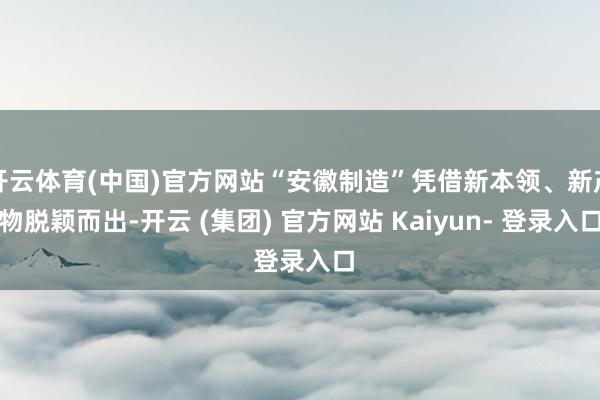 开云体育(中国)官方网站“安徽制造”凭借新本领、新产物脱颖而出-开云 (集团) 官方网站 Kaiyun- 登录入口