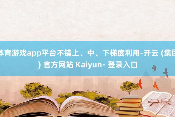 体育游戏app平台不错上、中、下梯度利用-开云 (集团) 官方网站 Kaiyun- 登录入口