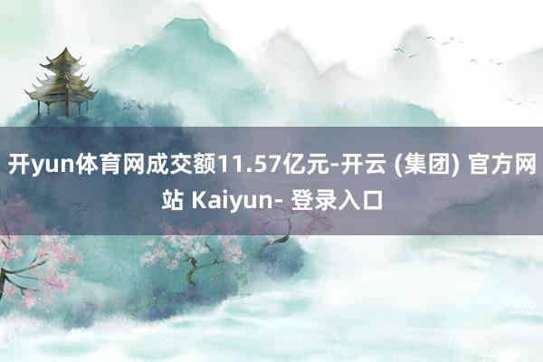 开yun体育网成交额11.57亿元-开云 (集团) 官方网站 Kaiyun- 登录入口