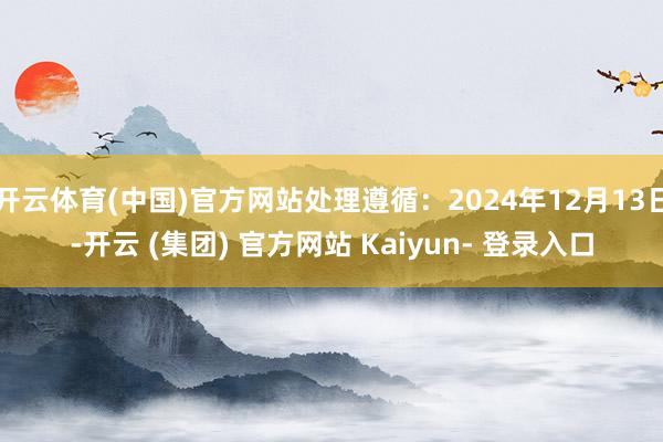 开云体育(中国)官方网站处理遵循：2024年12月13日-开云 (集团) 官方网站 Kaiyun- 登录入口