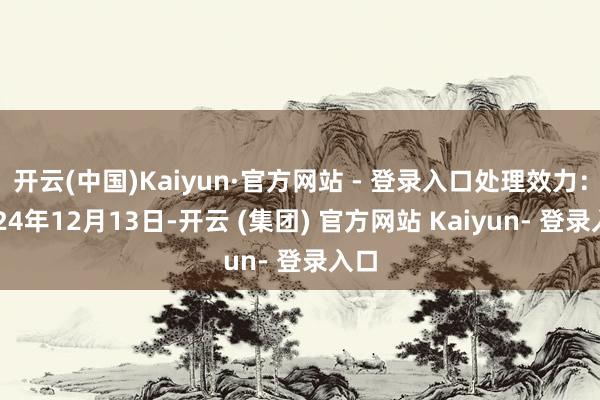 开云(中国)Kaiyun·官方网站 - 登录入口处理效力：2024年12月13日-开云 (集团) 官方网站 Kaiyun- 登录入口
