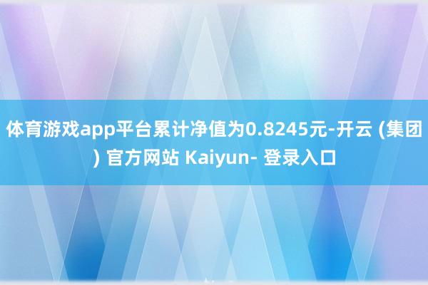 体育游戏app平台累计净值为0.8245元-开云 (集团) 官方网站 Kaiyun- 登录入口