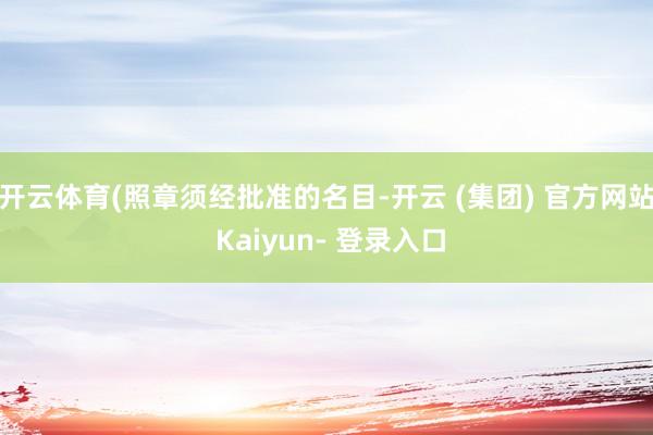 开云体育(照章须经批准的名目-开云 (集团) 官方网站 Kaiyun- 登录入口
