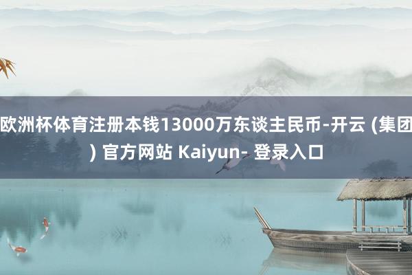 欧洲杯体育注册本钱13000万东谈主民币-开云 (集团) 官方网站 Kaiyun- 登录入口