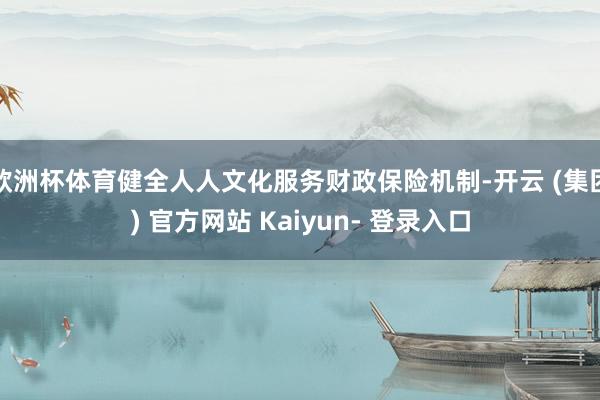 欧洲杯体育健全人人文化服务财政保险机制-开云 (集团) 官方网站 Kaiyun- 登录入口