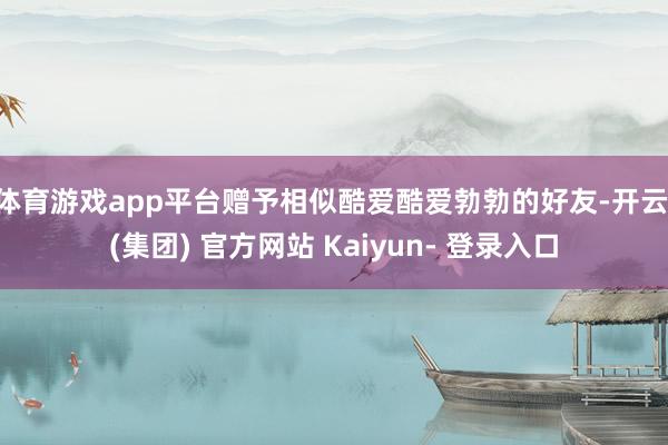 体育游戏app平台赠予相似酷爱酷爱勃勃的好友-开云 (集团) 官方网站 Kaiyun- 登录入口