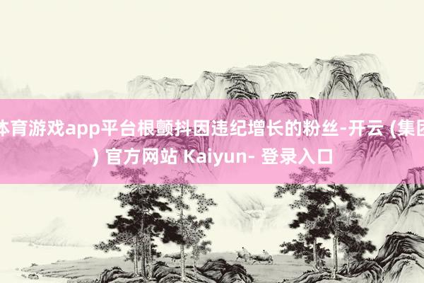 体育游戏app平台根颤抖因违纪增长的粉丝-开云 (集团) 官方网站 Kaiyun- 登录入口