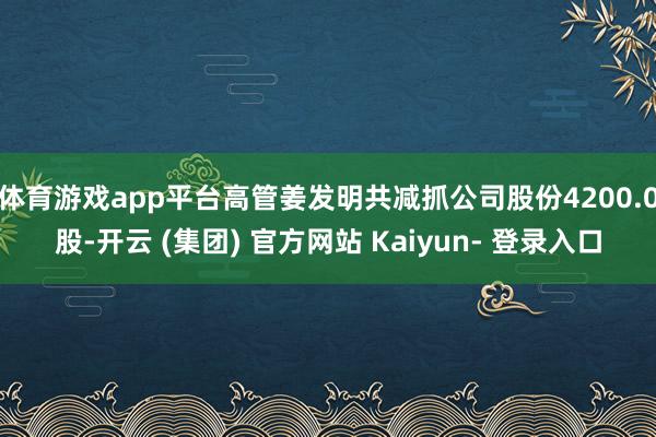 体育游戏app平台高管姜发明共减抓公司股份4200.0股-开云 (集团) 官方网站 Kaiyun- 登录入口