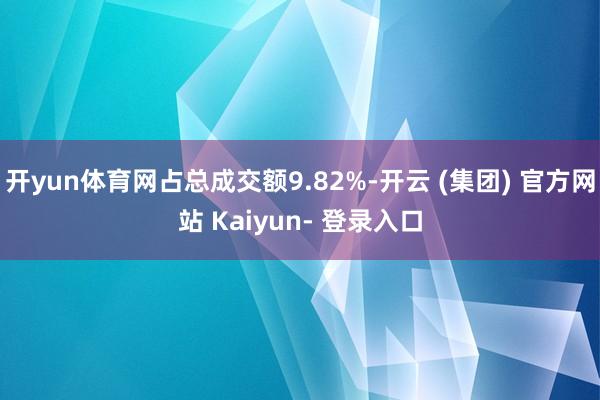 开yun体育网占总成交额9.82%-开云 (集团) 官方网站 Kaiyun- 登录入口