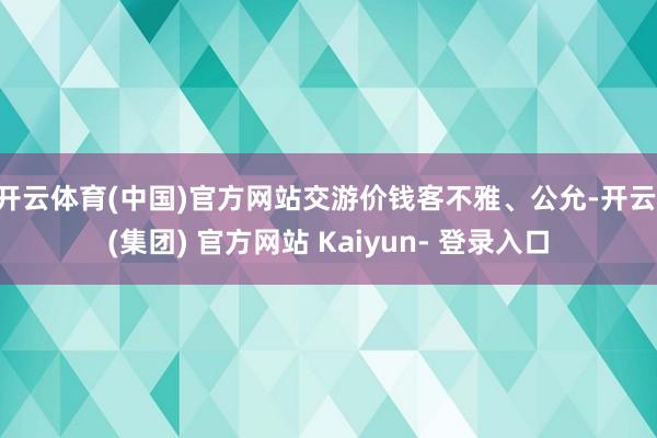 开云体育(中国)官方网站交游价钱客不雅、公允-开云 (集团) 官方网站 Kaiyun- 登录入口