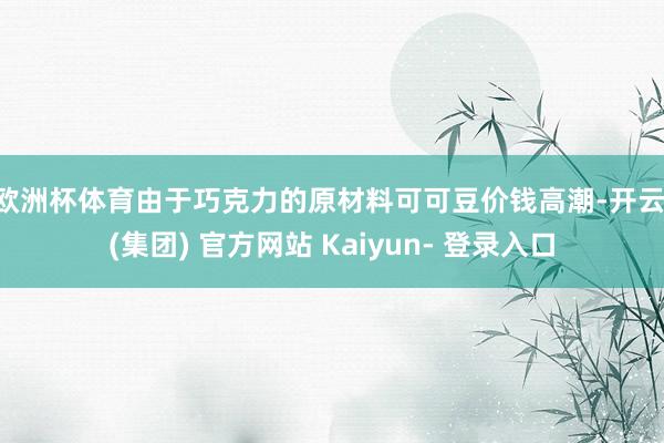 欧洲杯体育　　由于巧克力的原材料可可豆价钱高潮-开云 (集团) 官方网站 Kaiyun- 登录入口