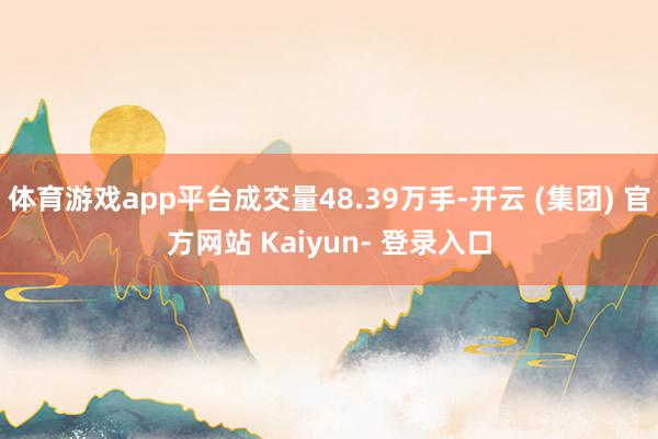 体育游戏app平台成交量48.39万手-开云 (集团) 官方网站 Kaiyun- 登录入口