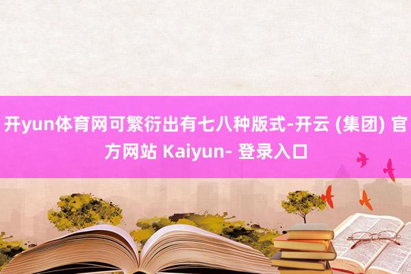 开yun体育网可繁衍出有七八种版式-开云 (集团) 官方网站 Kaiyun- 登录入口