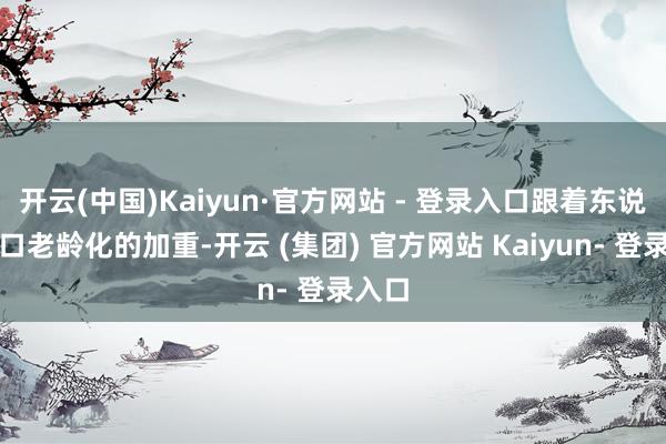 开云(中国)Kaiyun·官方网站 - 登录入口跟着东说念主口老龄化的加重-开云 (集团) 官方网站 Kaiyun- 登录入口