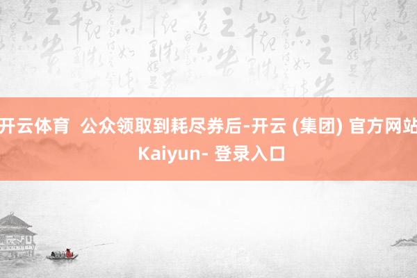 开云体育 公众领取到耗尽券后-开云 (集团) 官方网站 Kaiyun- 登录入口