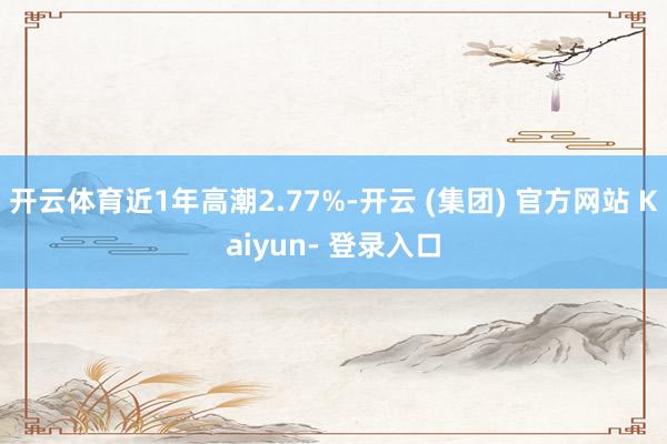 开云体育近1年高潮2.77%-开云 (集团) 官方网站 Kaiyun- 登录入口