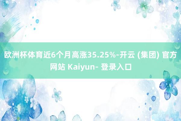 欧洲杯体育近6个月高涨35.25%-开云 (集团) 官方网站 Kaiyun- 登录入口