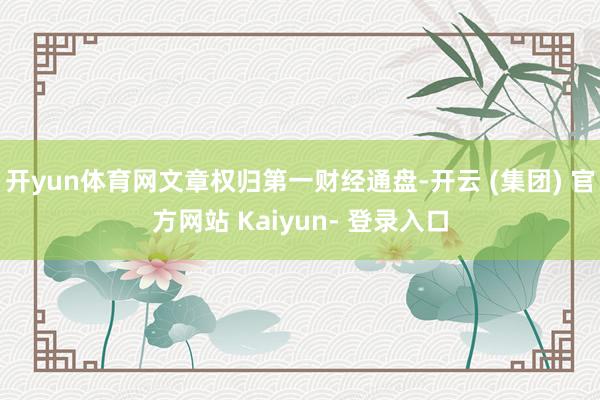 开yun体育网文章权归第一财经通盘-开云 (集团) 官方网站 Kaiyun- 登录入口