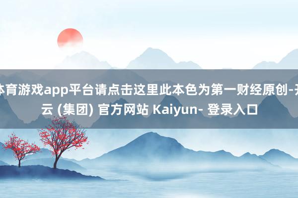 体育游戏app平台请点击这里此本色为第一财经原创-开云 (集团) 官方网站 Kaiyun- 登录入口
