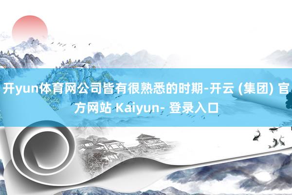 开yun体育网公司皆有很熟悉的时期-开云 (集团) 官方网站 Kaiyun- 登录入口