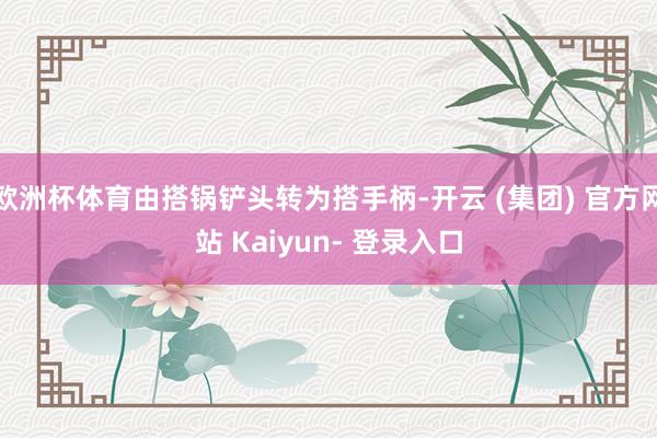 欧洲杯体育由搭锅铲头转为搭手柄-开云 (集团) 官方网站 Kaiyun- 登录入口
