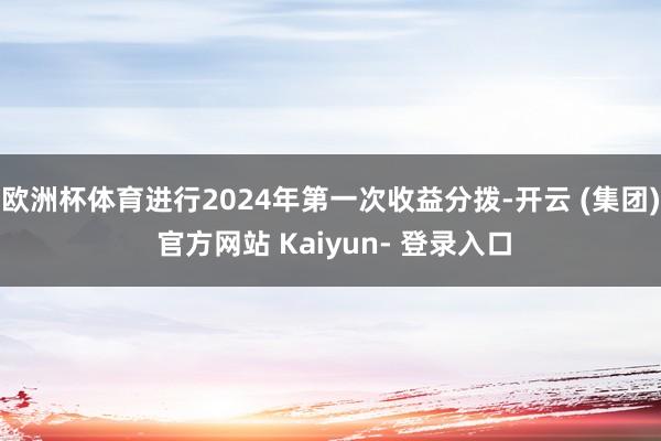 欧洲杯体育进行2024年第一次收益分拨-开云 (集团) 官方网站 Kaiyun- 登录入口