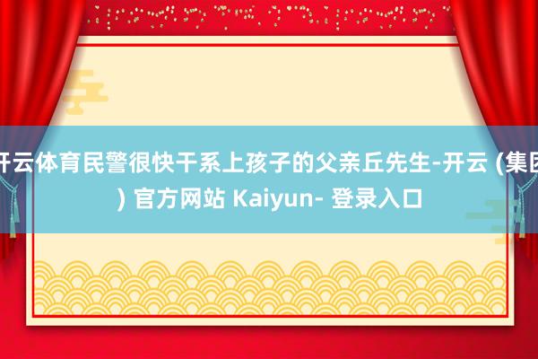 开云体育民警很快干系上孩子的父亲丘先生-开云 (集团) 官方网站 Kaiyun- 登录入口