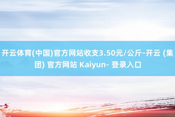 开云体育(中国)官方网站收支3.50元/公斤-开云 (集团) 官方网站 Kaiyun- 登录入口