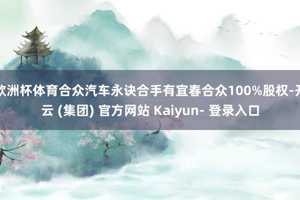 欧洲杯体育合众汽车永诀合手有宜春合众100%股权-开云 (集团) 官方网站 Kaiyun- 登录入口