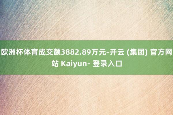 欧洲杯体育成交额3882.89万元-开云 (集团) 官方网站 Kaiyun- 登录入口